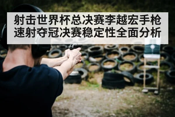 射击世界杯总决赛李越宏手枪速射夺冠决赛稳定性全面分析