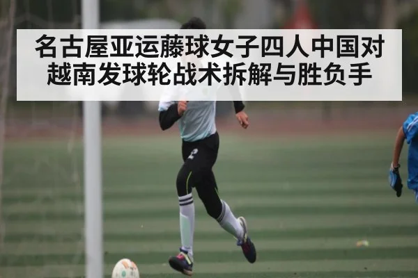 名古屋亚运藤球女子四人中国对越南发球轮战术拆解与胜负手