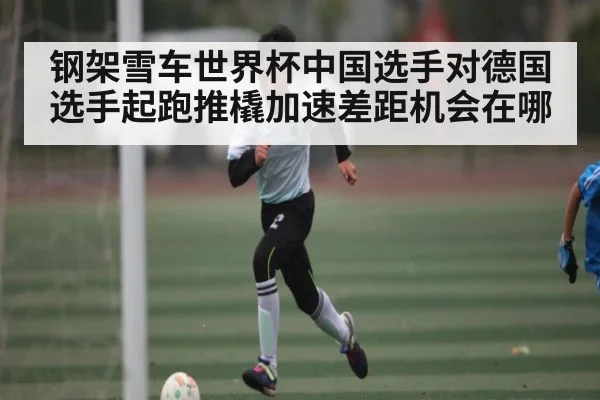 钢架雪车世界杯中国选手对德国选手起跑推橇加速差距机会在哪